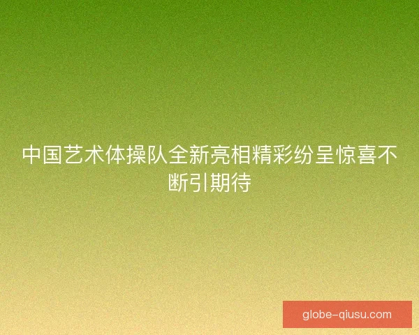 中国艺术体操队全新亮相精彩纷呈惊喜不断引期待