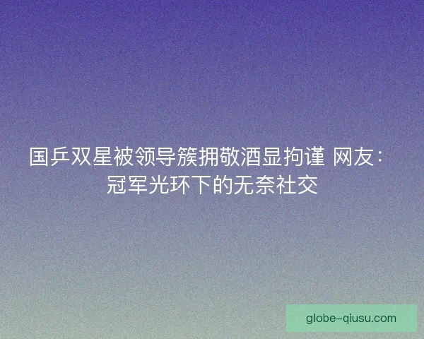 国乒双星被领导簇拥敬酒显拘谨 网友：冠军光环下的无奈社交