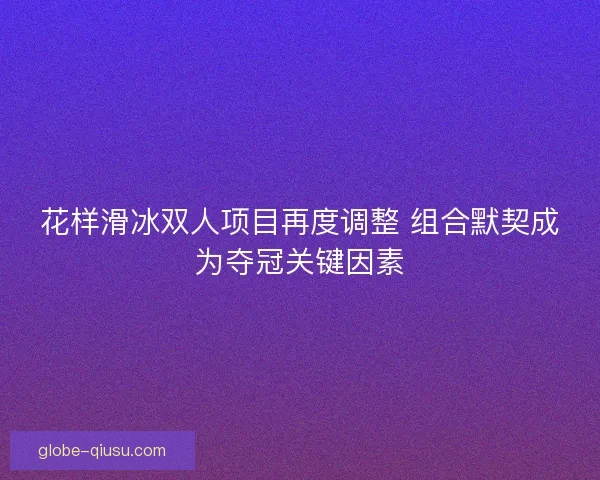 花样滑冰双人项目再度调整 组合默契成为夺冠关键因素
