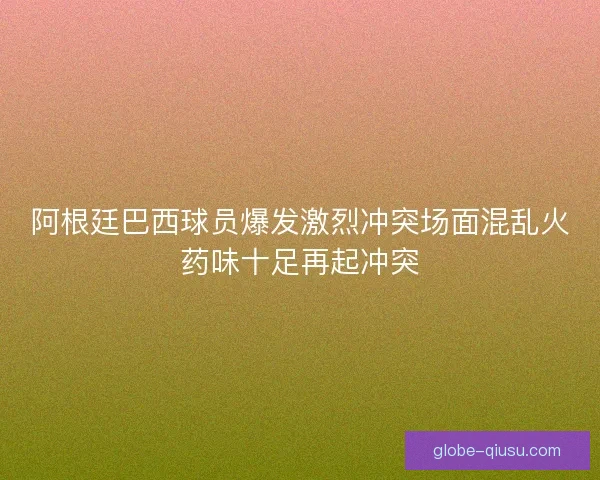 阿根廷巴西球员爆发激烈冲突场面混乱火药味十足再起冲突 阿根廷巴西球员爆发激烈冲突场面混乱火药味十足再起冲突