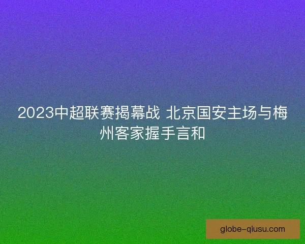 2023中超联赛揭幕战 北京国安主场与梅州客家握手言和