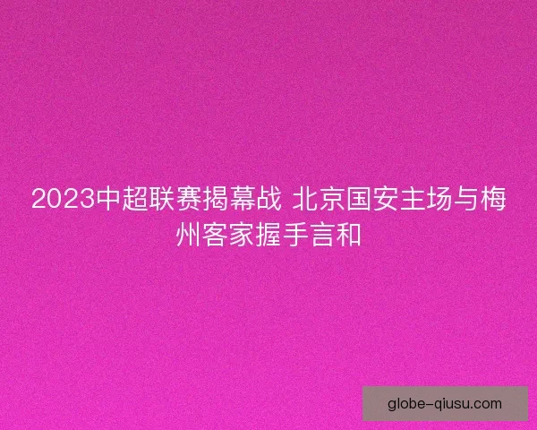 2023中超联赛揭幕战 北京国安主场与梅州客家握手言和