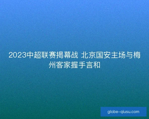 2023中超联赛揭幕战 北京国安主场与梅州客家握手言和