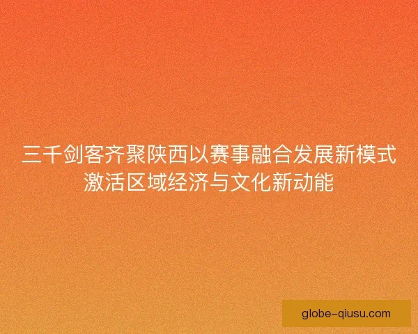 三千剑客齐聚陕西以赛事融合发展新模式激活区域经济与文化新动能
