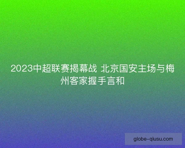 2023中超联赛揭幕战 北京国安主场与梅州客家握手言和 2023中超联赛揭幕战 北京国安主场与梅州客家握手言和