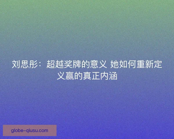 刘思彤:超越奖牌的意义 她如何重新定义赢的真正内涵 刘思彤:超越奖牌的意义 她如何重新定义赢的真正内涵
