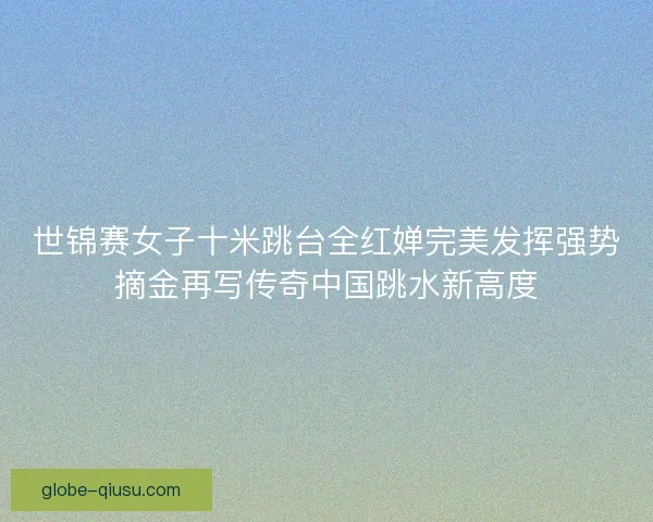 世锦赛女子十米跳台全红婵完美发挥强势摘金再写传奇中国跳水新高度 世锦赛女子十米跳台全红婵完美发挥强势摘金再写传奇中国跳水新高度