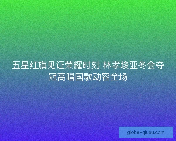 五星红旗见证荣耀时刻 林孝埈亚冬会夺冠高唱国歌动容全场