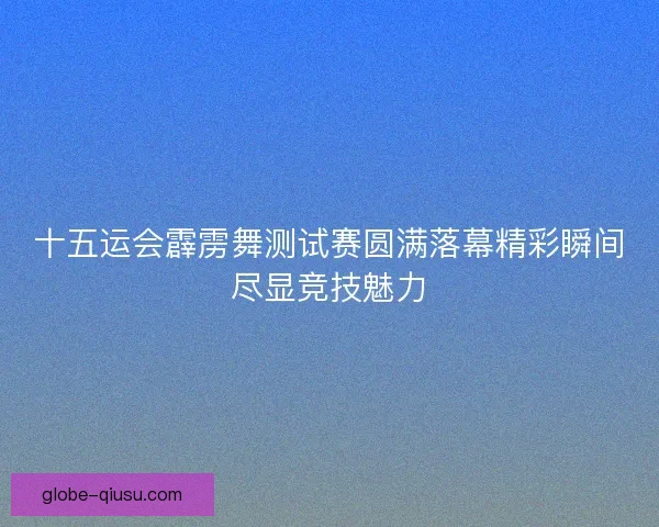 十五运会霹雳舞测试赛圆满落幕精彩瞬间尽显竞技魅力