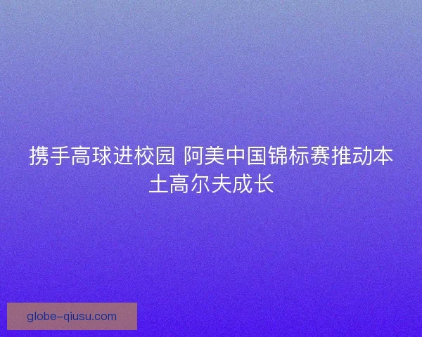 携手高球进校园 阿美中国锦标赛推动本土高尔夫成长